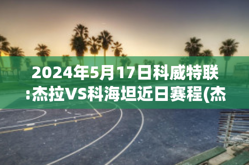 2024年5月17日科威特联:杰拉VS科海坦近日赛程(杰克杰拉)