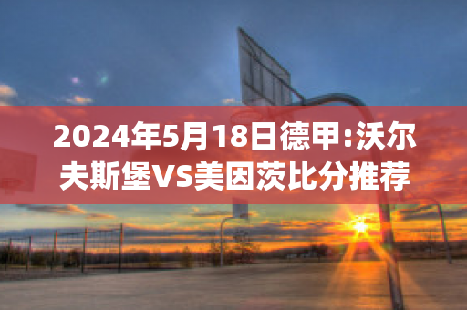 2024年5月18日德甲:沃尔夫斯堡VS美因茨比分推荐(沃尔夫斯堡对阵美因茨)