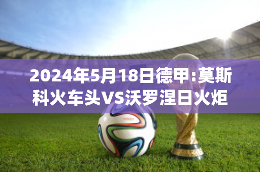 2024年5月18日德甲:莫斯科火车头VS沃罗涅日火炬比分推荐(莫斯科火车头对阵)