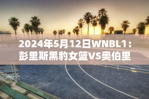 2024年5月12日WNBL1：彭里斯黑豹女篮VS奥伯里沃东加大盗女篮球员数据