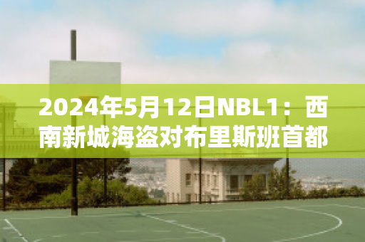 2024年5月12日NBL1：西南新城海盗对布里斯班首都球队数据