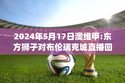 2024年5月17日澳维甲:东方狮子对布伦瑞克城直播回放(东方狮子vs)