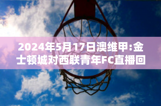 2024年5月17日澳维甲:金士顿城对西联青年FC直播回放