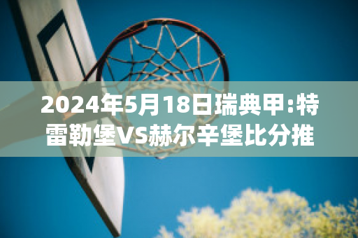 2024年5月18日瑞典甲:特雷勒堡VS赫尔辛堡比分推荐(特雷勒堡vs哈马比预测)