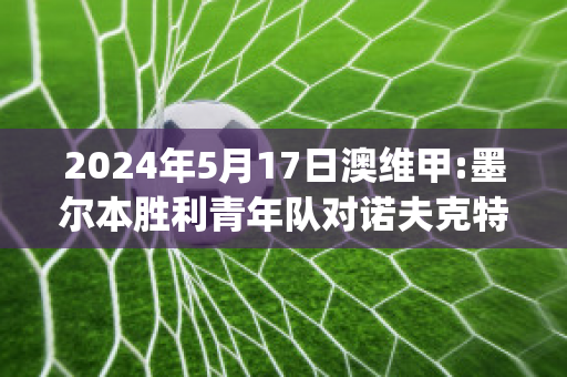 2024年5月17日澳维甲:墨尔本胜利青年队对诺夫克特直播回放(墨尔本胜利对纽喷气机直播)