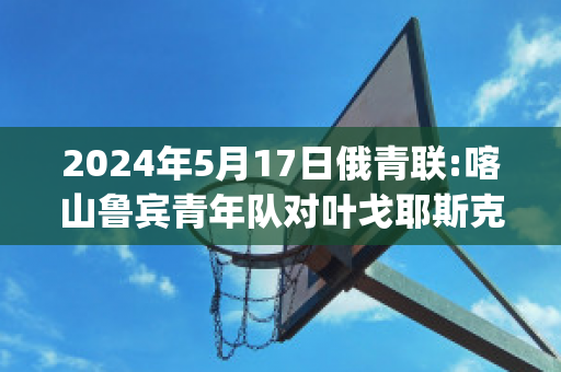 2024年5月17日俄青联:喀山鲁宾青年队对叶戈耶斯克青年队直播回放(喀山鲁宾vs莫斯科中央陆军)