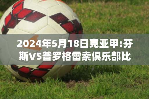 2024年5月18日克亚甲:芬斯VS普罗格雷索俱乐部比分推荐(芬尼克罗斯比)