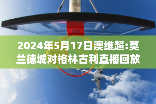 2024年5月17日澳维超:莫兰德城对格林古利直播回放(格兰莫雷)