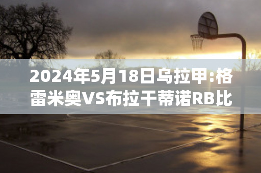 2024年5月18日乌拉甲:格雷米奥VS布拉干蒂诺RB比分推荐(格雷米奥对巴拉纳竞技比分)