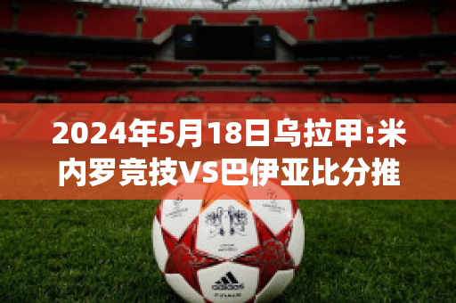 2024年5月18日乌拉甲:米内罗竞技VS巴伊亚比分推荐(米内罗竞技vs巴伊亚比分动画)