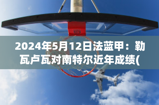 2024年5月12日法蓝甲：勒瓦卢瓦对南特尔近年成绩(勒阿弗尔对瓦朗谢纳)