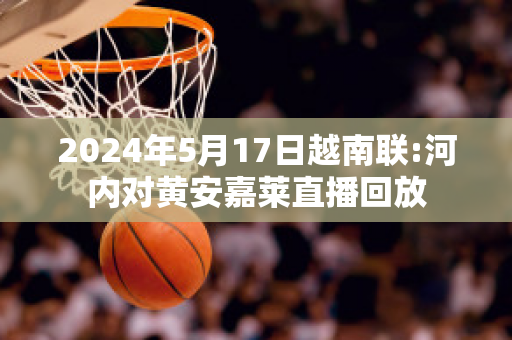 2024年5月17日越南联:河内对黄安嘉莱直播回放