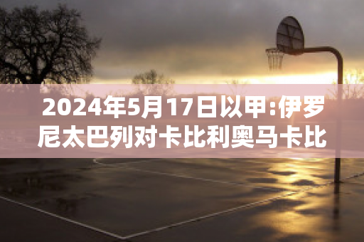 2024年5月17日以甲:伊罗尼太巴列对卡比利奥马卡比直播回放