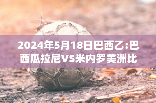 2024年5月18日巴西乙:巴西瓜拉尼VS米内罗美洲比分推荐(巴西瓜拉尼对森柏欧)