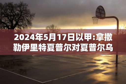 2024年5月17日以甲:拿撒勒伊里特夏普尔对夏普尔乌姆法咸姆直播回放