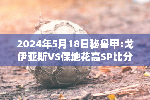 2024年5月18日秘鲁甲:戈伊亚斯VS保地花高SP比分推荐(戈伊亚斯vs塞阿拉)