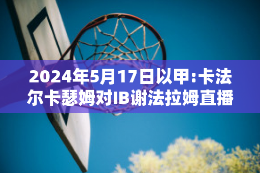 2024年5月17日以甲:卡法尔卡瑟姆对IB谢法拉姆直播回放