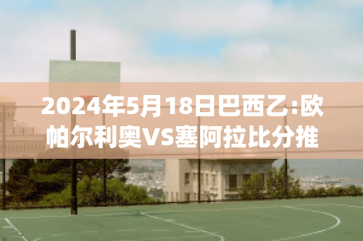 2024年5月18日巴西乙:欧帕尔利奥VS塞阿拉比分推荐(欧帕尔利奥对维拉诺瓦)