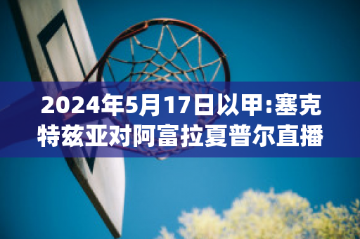 2024年5月17日以甲:塞克特兹亚对阿富拉夏普尔直播回放(塞克特兹亚和耐斯茨奥纳)