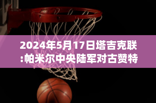 2024年5月17日塔吉克联:帕米尔中央陆军对古赞特直播回放(帕米尔的雄鹰,塔吉克族)