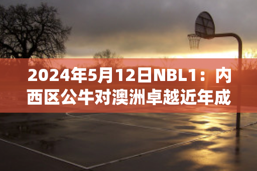 2024年5月12日NBL1：内西区公牛对澳洲卓越近年成绩(nba公牛vs)