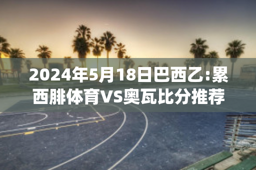 2024年5月18日巴西乙:累西腓体育VS奥瓦比分推荐(累西腓体育对巴西国际的比分预测)