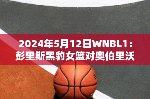 2024年5月12日WNBL1：彭里斯黑豹女篮对奥伯里沃东加大盗女篮近年成绩