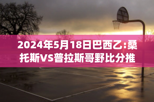 2024年5月18日巴西乙:桑托斯VS普拉斯哥野比分推荐(桑托斯vs巴拉纳比分)