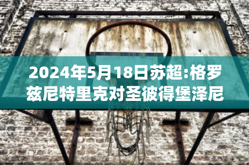 2024年5月18日苏超:格罗兹尼特里克对圣彼得堡泽尼特比分推荐(格罗兹尼特里克vs索契)