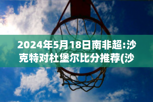 2024年5月18日南非超:沙克特对杜堡尔比分推荐(沙克特对特拉维夫马卡比比分预测)