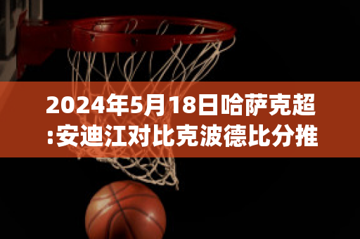 2024年5月18日哈萨克超:安迪江对比克波德比分推荐(安迪哈格 比赛视频)