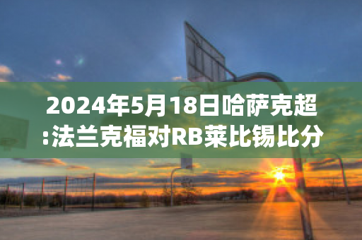 2024年5月18日哈萨克超:法兰克福对RB莱比锡比分推荐(法兰克福对拜仁比分)