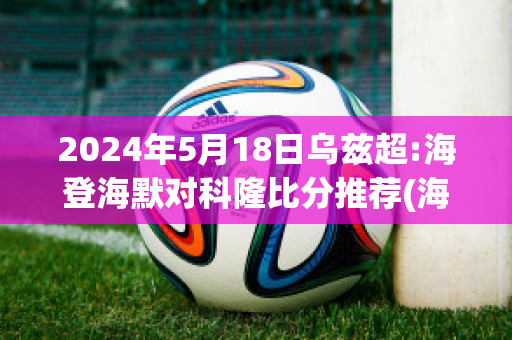 2024年5月18日乌兹超:海登海默对科隆比分推荐(海登海默vs维尔茨堡踢球者)