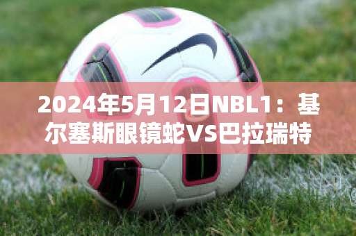 2024年5月12日NBL1：基尔塞斯眼镜蛇VS巴拉瑞特矿工直播回放