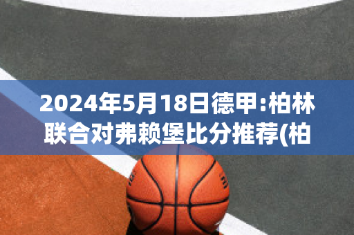 2024年5月18日德甲:柏林联合对弗赖堡比分推荐(柏林联合对法兰克福比赛分析)