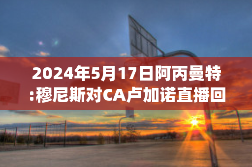 2024年5月17日阿丙曼特:穆尼斯对CA卢加诺直播回放(穆尼尼奥执教曼联)