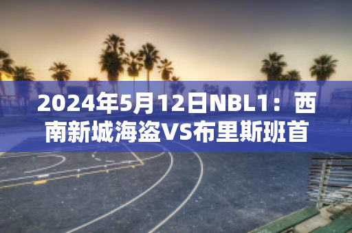 2024年5月12日NBL1：西南新城海盗VS布里斯班首都直播回放