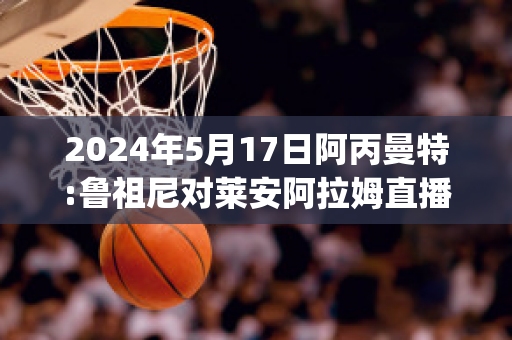 2024年5月17日阿丙曼特:鲁祖尼对莱安阿拉姆直播回放(鲁尼和阿圭罗)