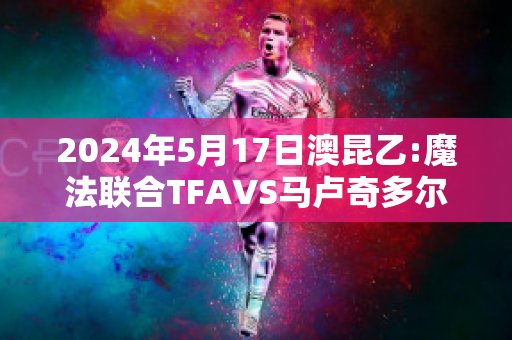 2024年5月17日澳昆乙:魔法联合TFAVS马卢奇多尔直播回放