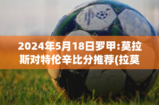 2024年5月18日罗甲:莫拉斯对特伦辛比分推荐(拉莫斯转会罗马)