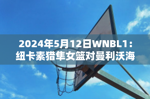 2024年5月12日WNBL1：纽卡素猎隼女篮对曼利沃海鹰女篮直播回放