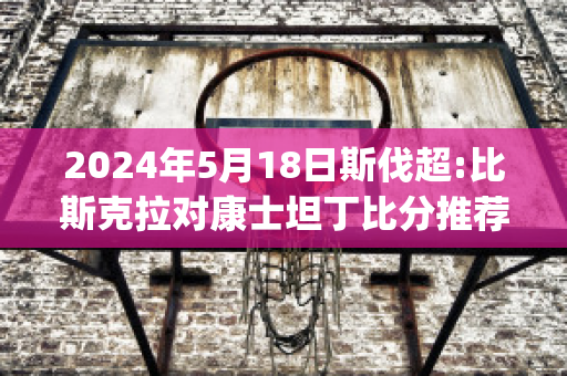 2024年5月18日斯伐超:比斯克拉对康士坦丁比分推荐(比斯克拉省)