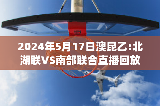 2024年5月17日澳昆乙:北湖联VS南部联合直播回放(北湖最新消息进展)