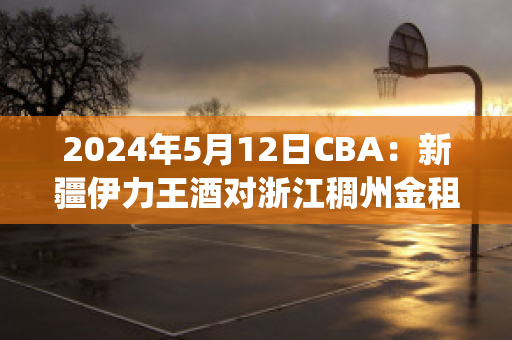 2024年5月12日CBA：新疆伊力王酒对浙江稠州金租直播回放(新疆伊力王多少钱一瓶)