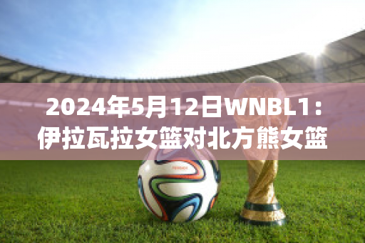 2024年5月12日WNBL1：伊拉瓦拉女篮对北方熊女篮直播回放(中国伊朗女篮对抗赛)