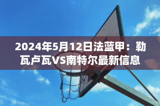 2024年5月12日法蓝甲：勒瓦卢瓦VS南特尔最新信息(勒瓦卢瓦佩雷)