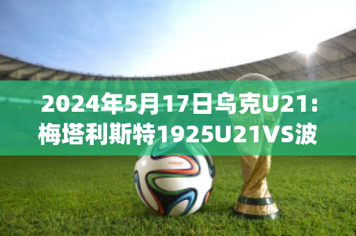 2024年5月17日乌克U21:梅塔利斯特1925U21VS波利西亚日托米尔U21直播回放(乌克兰梅利托波尔市)