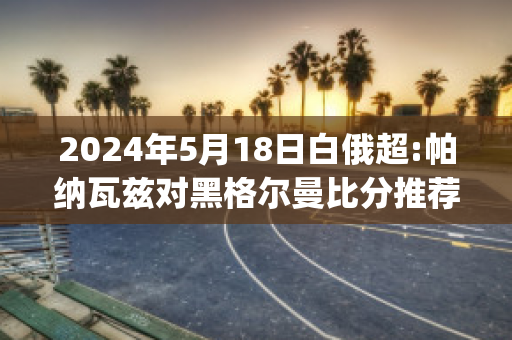 2024年5月18日白俄超:帕纳瓦兹对黑格尔曼比分推荐(帕瓦尔进球集锦)