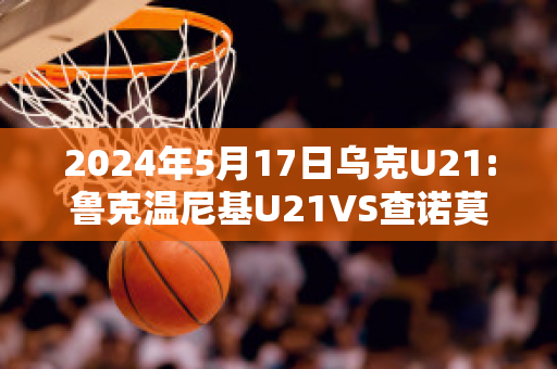 2024年5月17日乌克U21:鲁克温尼基U21VS查诺莫斯U21直播回放