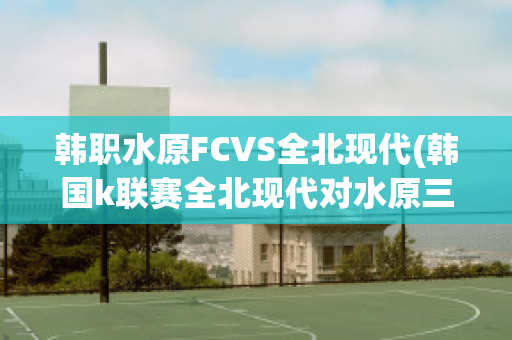 韩职水原FCVS全北现代(韩国k联赛全北现代对水原三星)